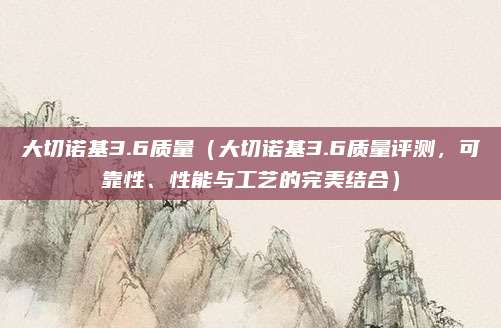 大切诺基3.6质量(大切诺基3.6质量评测,可靠性、性能与工艺的完美结合)