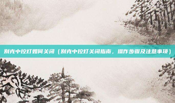 别克中控灯如何关闭(别克中控灯关闭指南,操作步骤及注意事项)