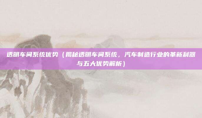 透明车间系统优势（揭秘透明车间系统，汽车制造行业的革新利器与五大优势解析）