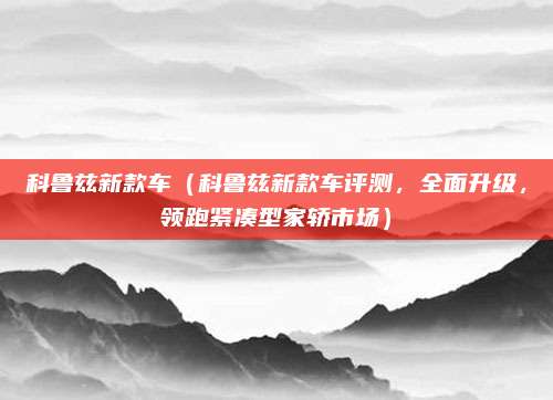科鲁兹新款车(科鲁兹新款车评测,全面升级,领跑紧凑型家轿市场)