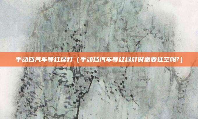 手动挡汽车等红绿灯(手动挡汽车等红绿灯时需要挂空吗?)