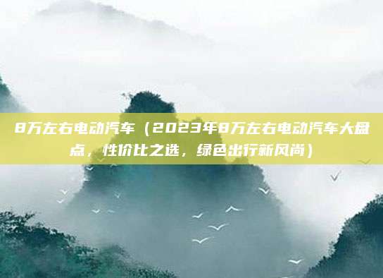 8万左右电动汽车(2023年8万左右电动汽车大盘点,性价比之选,绿色出行新风尚)