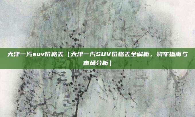 天津一汽suv价格表(天津一汽SUV价格表全解析,购车指南与市场分析)