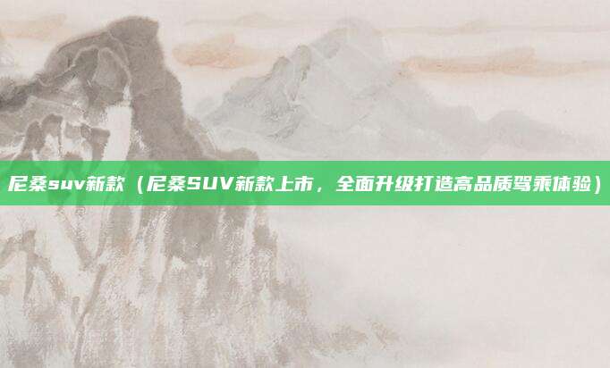 尼桑suv新款(尼桑SUV新款上市,全面升级打造高品质驾乘体验)