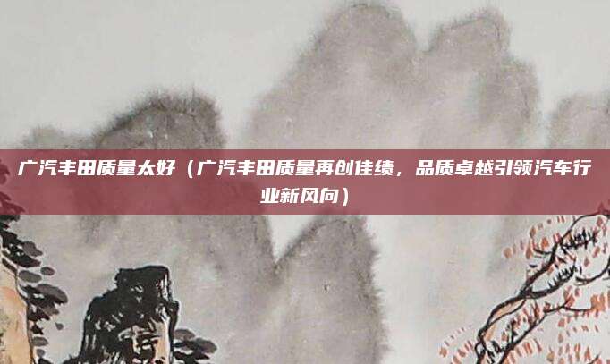 广汽丰田质量太好（广汽丰田质量再创佳绩，品质卓越引领汽车行业新风向）
