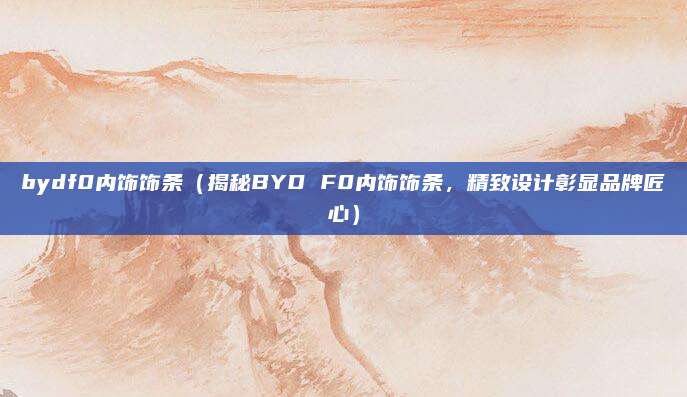 bydf0内饰饰条(揭秘BYD F0内饰饰条,精致设计彰显品牌匠心)