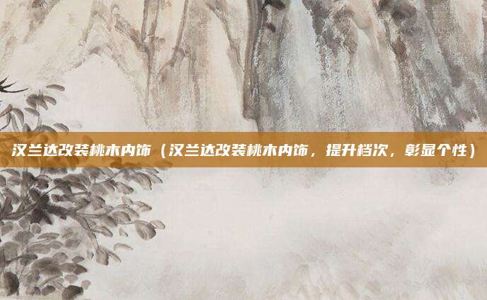 汉兰达改装桃木内饰(汉兰达改装桃木内饰,提升档次,彰显个性)