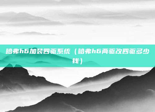 哈弗h6加装四驱系统(哈弗h6两驱改四驱多少钱)