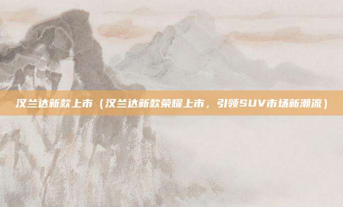 汉兰达新款上市(汉兰达新款荣耀上市,引领SUV市场新潮流)