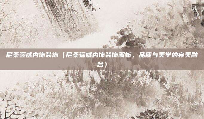 尼桑骊威内饰装饰(尼桑骊威内饰装饰解析,品质与美学的完美融合)
