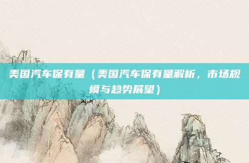 美国汽车保有量(美国汽车保有量解析,市场规模与趋势展望)
