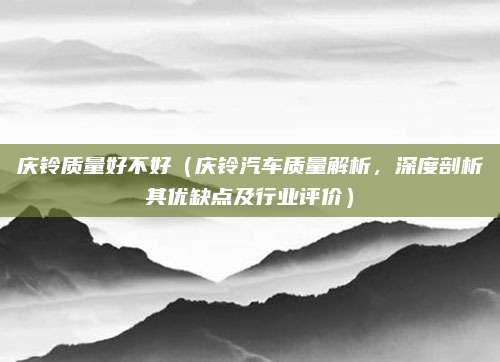 庆铃质量好不好(庆铃汽车质量解析,深度剖析其优缺点及行业评价)