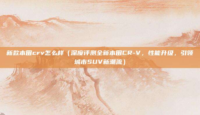 新款本田crv怎么样(深度评测全新本田CR-V,性能升级,引领城市SUV新潮流)