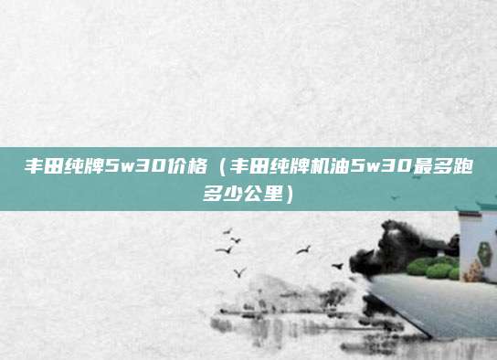 丰田纯牌5w30价格(丰田纯牌机油5w30最多跑多少公里)