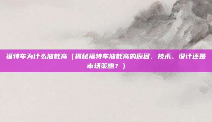 福特车为什么油耗高（揭秘福特车油耗高的原因，技术、设计还是市场策略？）