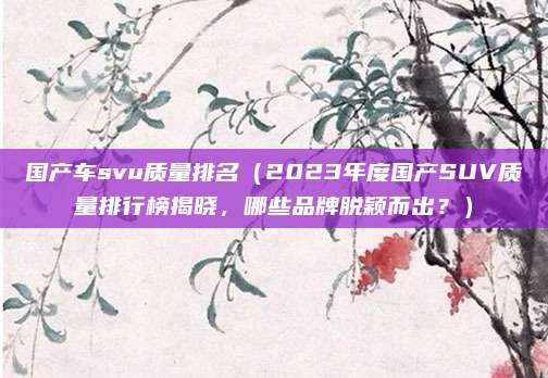国产车svu质量排名(2023年度国产SUV质量排行榜揭晓,哪些品牌脱颖而出?)