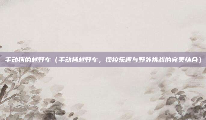手动挡的越野车(手动挡越野车,操控乐趣与野外挑战的完美结合)