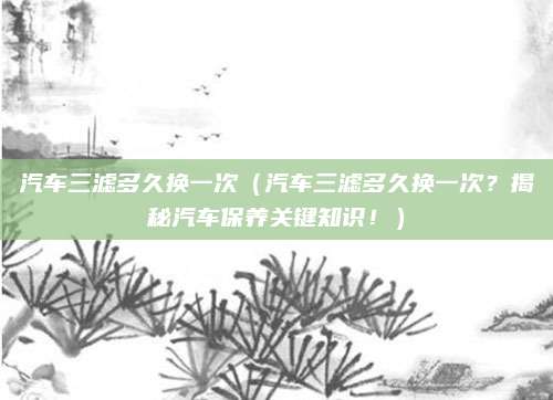汽车三滤多久换一次(汽车三滤多久换一次?揭秘汽车保养关键知识!)