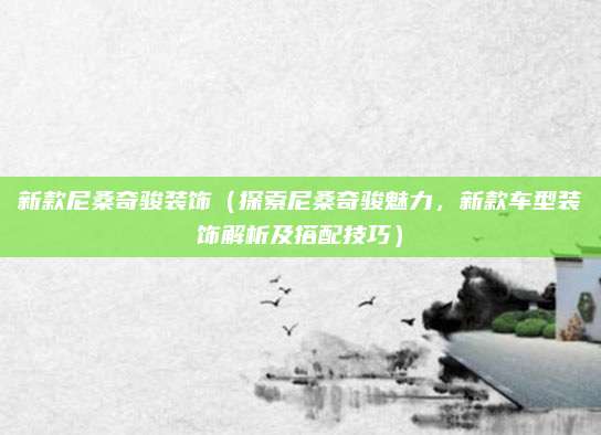 新款尼桑奇骏装饰(探索尼桑奇骏魅力,新款车型装饰解析及搭配技巧)