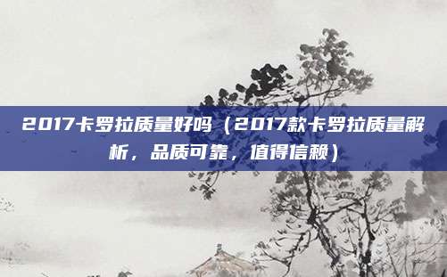 2017卡罗拉质量好吗(2017款卡罗拉质量解析,品质可靠,值得信赖)