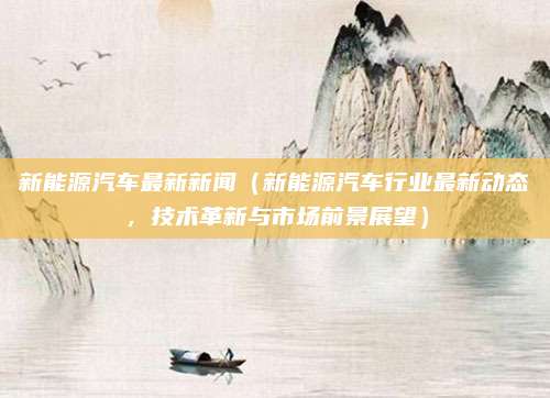 新能源汽车最新新闻(新能源汽车行业最新动态,技术革新与市场前景展望)
