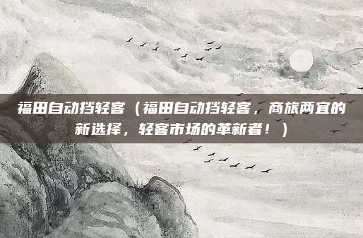 福田自动挡轻客(福田自动挡轻客,商旅两宜的新选择,轻客市场的革新者!)