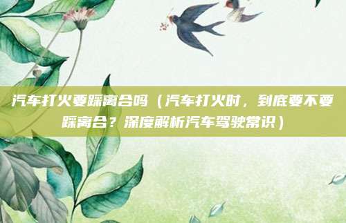 汽车打火要踩离合吗（汽车打火时，到底要不要踩离合？深度解析汽车驾驶常识）