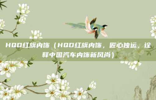 HQD红旗内饰(HQD红旗内饰,匠心独运,诠释中国汽车内饰新风尚)