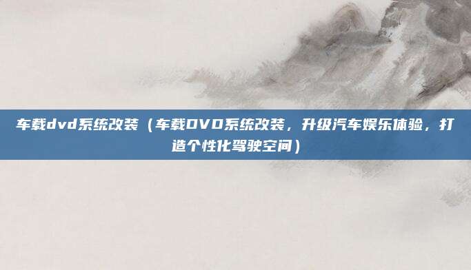 车载dvd系统改装（车载DVD系统改装，升级汽车娱乐体验，打造个性化驾驶空间）