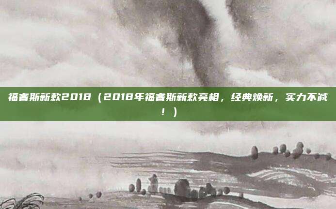 福睿斯新款2018(2018年福睿斯新款亮相,经典焕新,实力不减!)