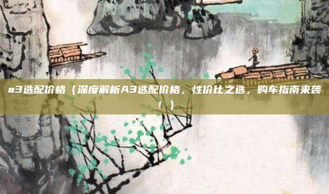 a3选配价格（深度解析A3选配价格，性价比之选，购车指南来袭！）