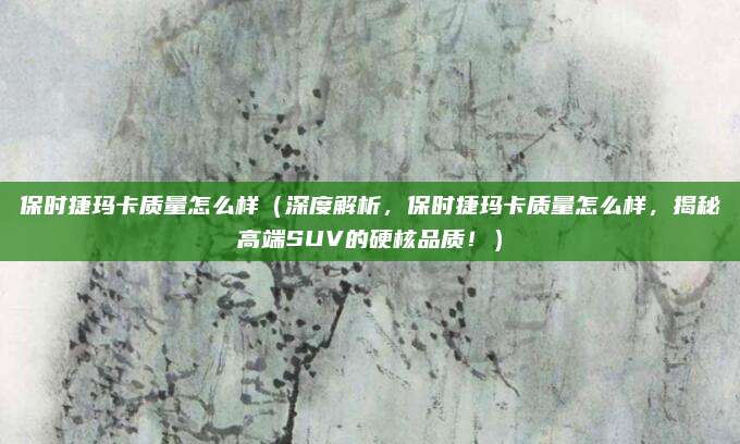 保时捷玛卡质量怎么样（深度解析，保时捷玛卡质量怎么样，揭秘高端SUV的硬核品质！）