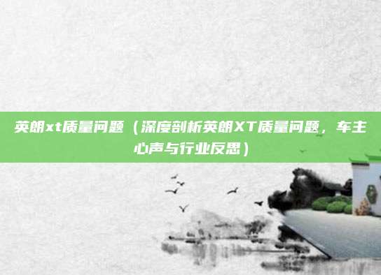 英朗xt质量问题(深度剖析英朗XT质量问题,车主心声与行业反思)