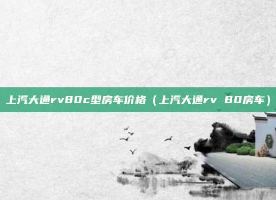 上汽大通rv80c型房车价格(上汽大通rv 80房车)