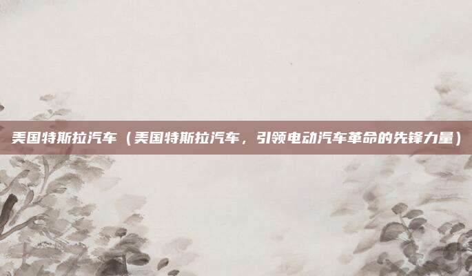 美国特斯拉汽车（美国特斯拉汽车，引领电动汽车革命的先锋力量）