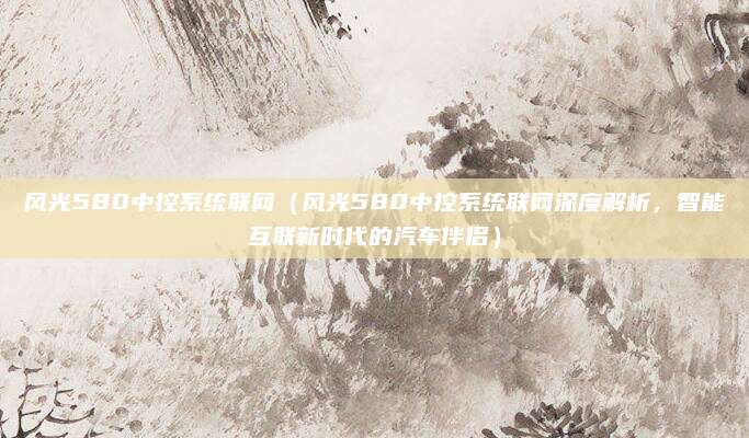 风光580中控系统联网(风光580中控系统联网深度解析,智能互联新时代的汽车伴侣)