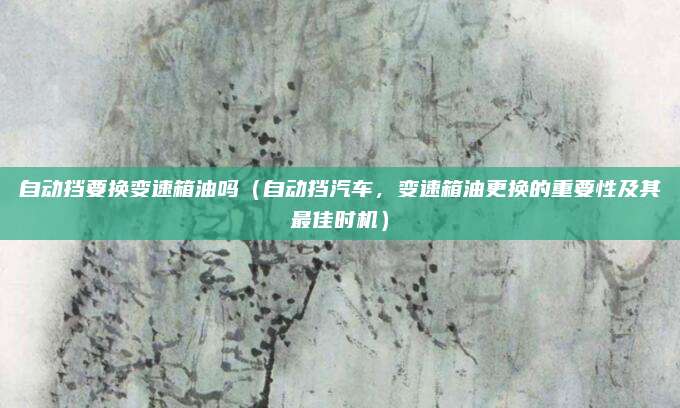 自动挡要换变速箱油吗(自动挡汽车,变速箱油更换的重要性及其最佳时机)