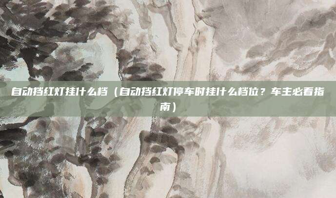 自动挡红灯挂什么档（自动挡红灯停车时挂什么档位？车主必看指南）