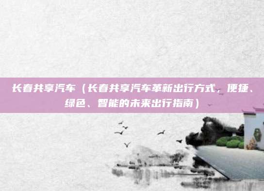 长春共享汽车（长春共享汽车革新出行方式，便捷、绿色、智能的未来出行指南）
