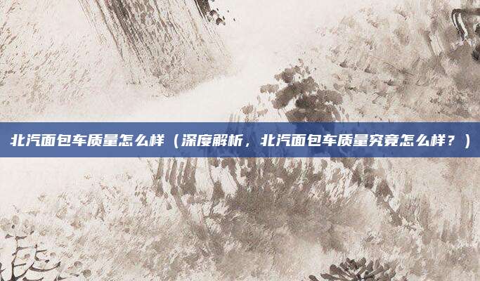 北汽面包车质量怎么样（深度解析，北汽面包车质量究竟怎么样？）