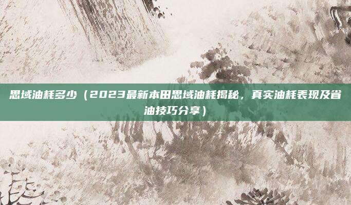 思域油耗多少(2023最新本田思域油耗揭秘,真实油耗表现及省油技巧分享)