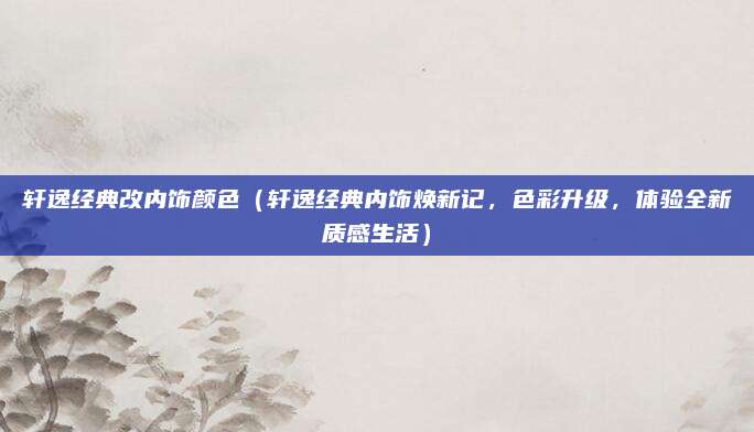 轩逸经典改内饰颜色（轩逸经典内饰焕新记，色彩升级，体验全新质感生活）