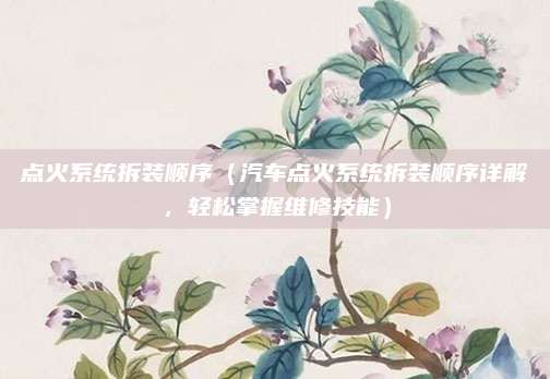 点火系统拆装顺序(汽车点火系统拆装顺序详解,轻松掌握维修技能)