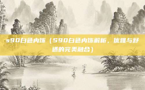 s90白色内饰（S90白色内饰解析，优雅与舒适的完美融合）