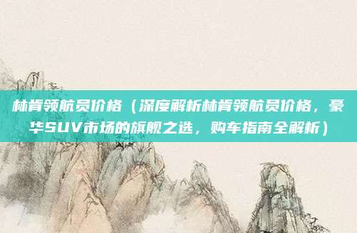林肯领航员价格（深度解析林肯领航员价格，豪华SUV市场的旗舰之选，购车指南全解析）