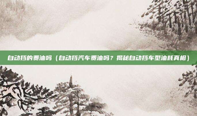 自动挡的费油吗(自动挡汽车费油吗?揭秘自动挡车型油耗真相)