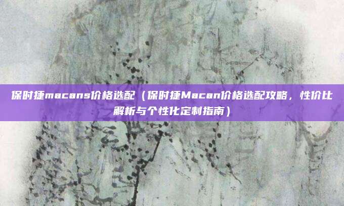 保时捷macans价格选配(保时捷Macan价格选配攻略,性价比解析与个性化定制指南)