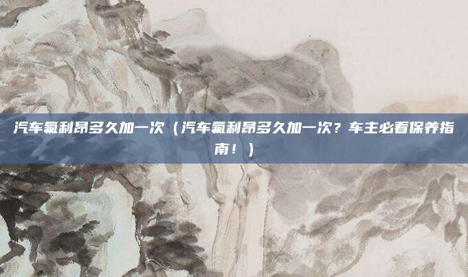 汽车氟利昂多久加一次（汽车氟利昂多久加一次？车主必看保养指南！）