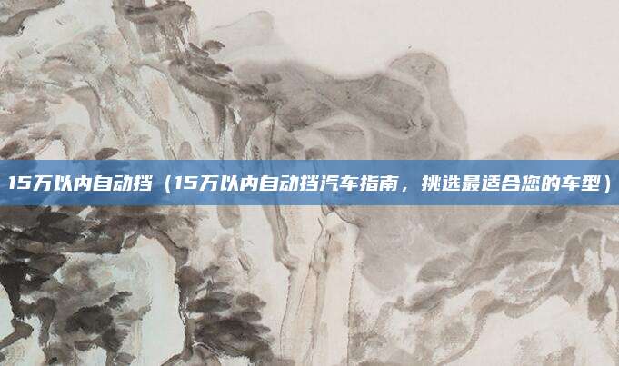 15万以内自动挡（15万以内自动挡汽车指南，挑选最适合您的车型）