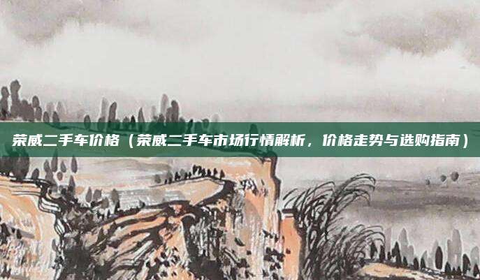 荣威二手车价格（荣威二手车市场行情解析，价格走势与选购指南）